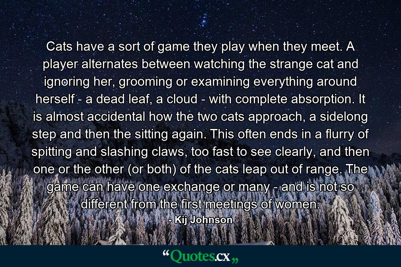 Cats have a sort of game they play when they meet. A player alternates between watching the strange cat and ignoring her, grooming or examining everything around herself - a dead leaf, a cloud - with complete absorption. It is almost accidental how the two cats approach, a sidelong step and then the sitting again. This often ends in a flurry of spitting and slashing claws, too fast to see clearly, and then one or the other (or both) of the cats leap out of range. The game can have one exchange or many - and is not so different from the first meetings of women. - Quote by Kij Johnson