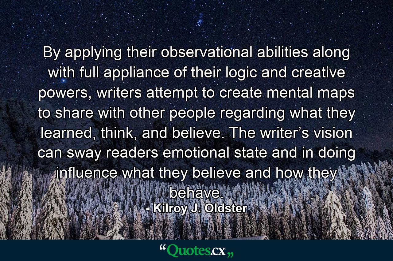 By applying their observational abilities along with full appliance of their logic and creative powers, writers attempt to create mental maps to share with other people regarding what they learned, think, and believe. The writer’s vision can sway readers emotional state and in doing influence what they believe and how they behave. - Quote by Kilroy J. Oldster