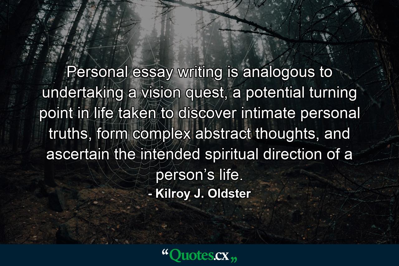 Personal essay writing is analogous to undertaking a vision quest, a potential turning point in life taken to discover intimate personal truths, form complex abstract thoughts, and ascertain the intended spiritual direction of a person’s life. - Quote by Kilroy J. Oldster