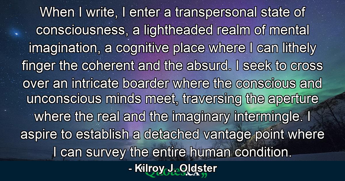 When I write, I enter a transpersonal state of consciousness, a lightheaded realm of mental imagination, a cognitive place where I can lithely finger the coherent and the absurd. I seek to cross over an intricate boarder where the conscious and unconscious minds meet, traversing the aperture where the real and the imaginary intermingle. I aspire to establish a detached vantage point where I can survey the entire human condition. - Quote by Kilroy J. Oldster