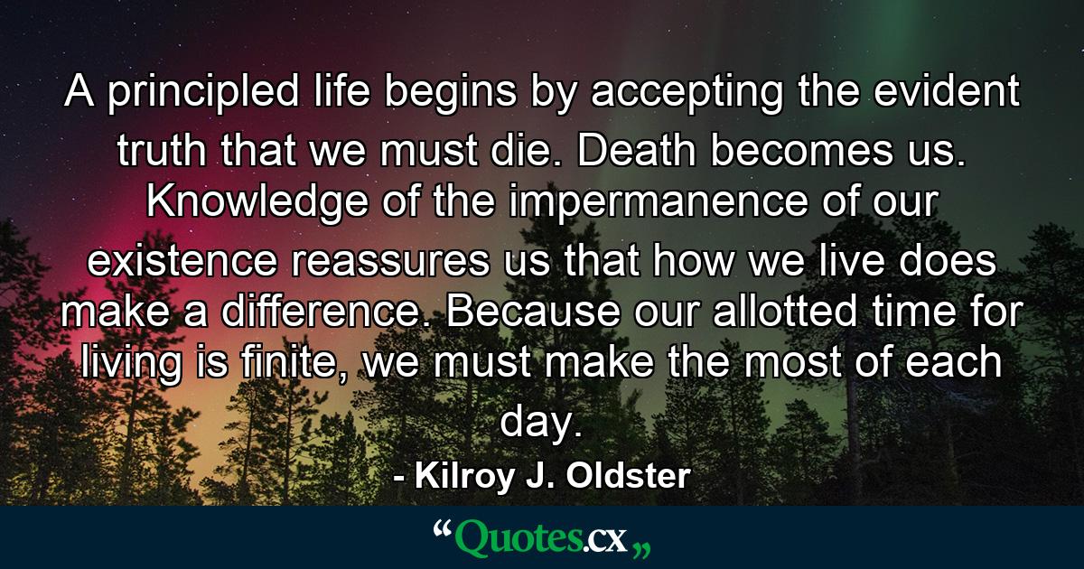 A principled life begins by accepting the evident truth that we must die. Death becomes us. Knowledge of the impermanence of our existence reassures us that how we live does make a difference. Because our allotted time for living is finite, we must make the most of each day. - Quote by Kilroy J. Oldster