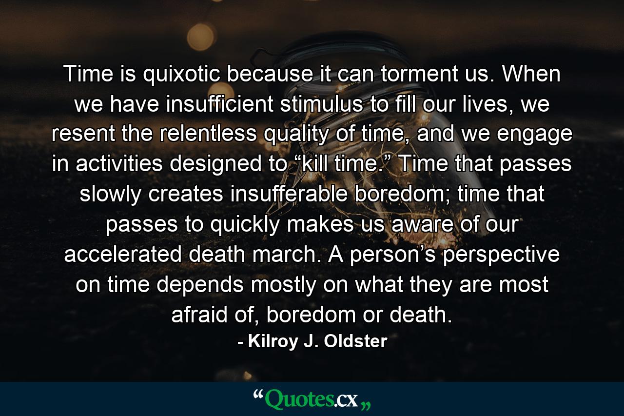 Time is quixotic because it can torment us. When we have insufficient stimulus to fill our lives, we resent the relentless quality of time, and we engage in activities designed to “kill time.” Time that passes slowly creates insufferable boredom; time that passes to quickly makes us aware of our accelerated death march. A person’s perspective on time depends mostly on what they are most afraid of, boredom or death. - Quote by Kilroy J. Oldster