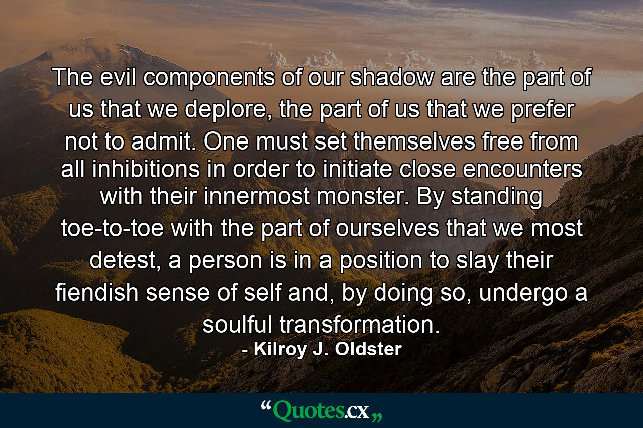 The evil components of our shadow are the part of us that we deplore, the part of us that we prefer not to admit. One must set themselves free from all inhibitions in order to initiate close encounters with their innermost monster. By standing toe-to-toe with the part of ourselves that we most detest, a person is in a position to slay their fiendish sense of self and, by doing so, undergo a soulful transformation. - Quote by Kilroy J. Oldster