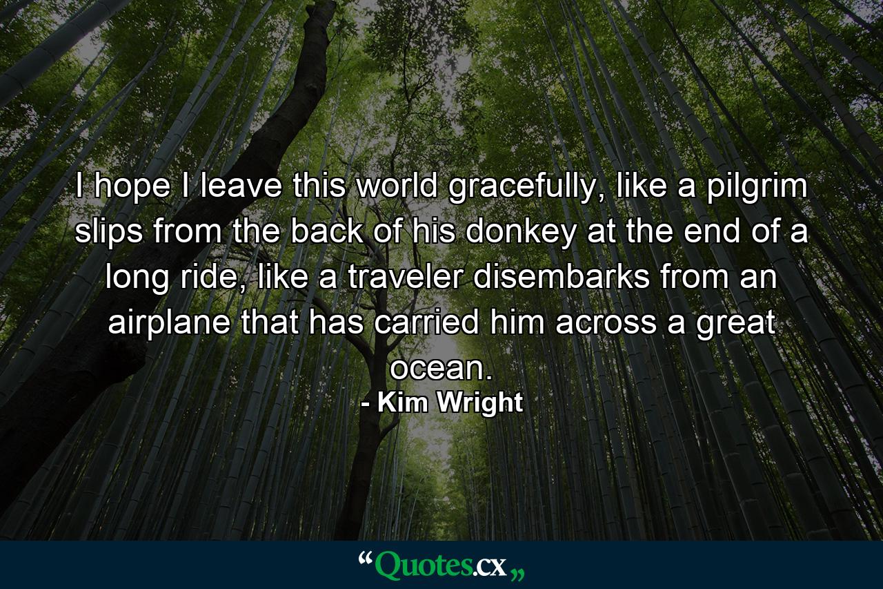 I hope I leave this world gracefully, like a pilgrim slips from the back of his donkey at the end of a long ride, like a traveler disembarks from an airplane that has carried him across a great ocean. - Quote by Kim Wright