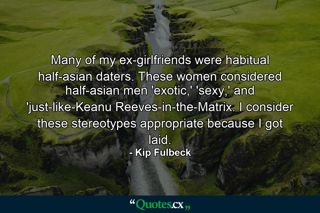 Many of my ex-girlfriends were habitual half-asian daters. These women considered half-asian men 'exotic,' 'sexy,' and 'just-like-Keanu Reeves-in-the-Matrix. I consider these stereotypes appropriate because I got laid. - Quote by Kip Fulbeck