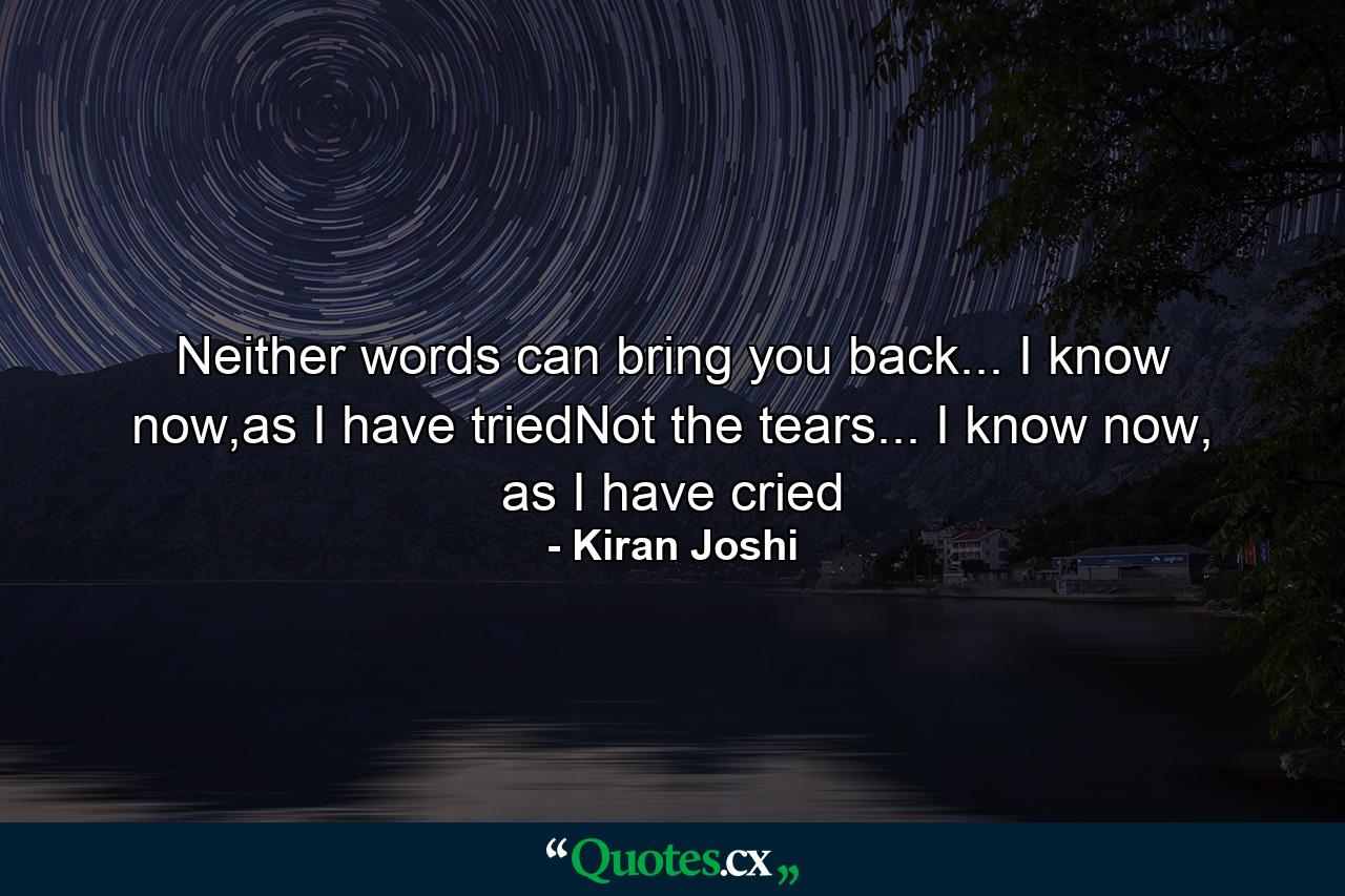 Neither words can bring you back... I know now,as I have triedNot the tears... I know now, as I have cried - Quote by Kiran Joshi