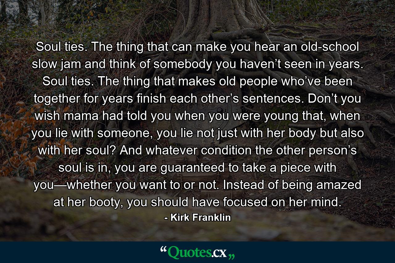 Soul ties. The thing that can make you hear an old-school slow jam and think of somebody you haven’t seen in years. Soul ties. The thing that makes old people who’ve been together for years finish each other’s sentences. Don’t you wish mama had told you when you were young that, when you lie with someone, you lie not just with her body but also with her soul? And whatever condition the other person’s soul is in, you are guaranteed to take a piece with you—whether you want to or not. Instead of being amazed at her booty, you should have focused on her mind. - Quote by Kirk Franklin