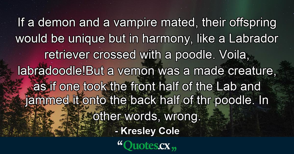 If a demon and a vampire mated, their offspring would be unique but in harmony, like a Labrador retriever crossed with a poodle. Voila, labradoodle!But a vemon was a made creature, as if one took the front half of the Lab and jammed it onto the back half of thr poodle. In other words, wrong. - Quote by Kresley Cole