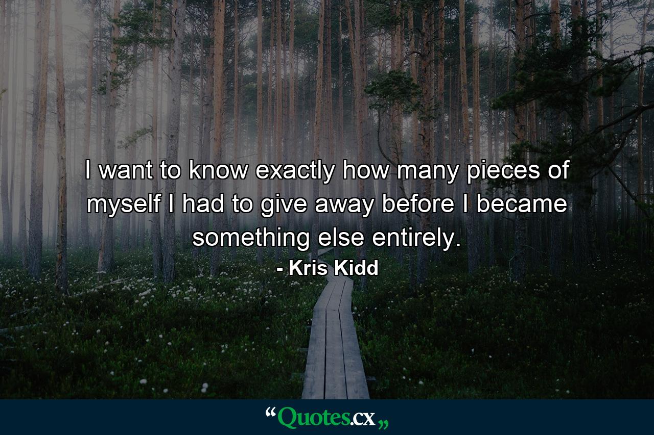 I want to know exactly how many pieces of myself I had to give away before I became something else entirely. - Quote by Kris Kidd