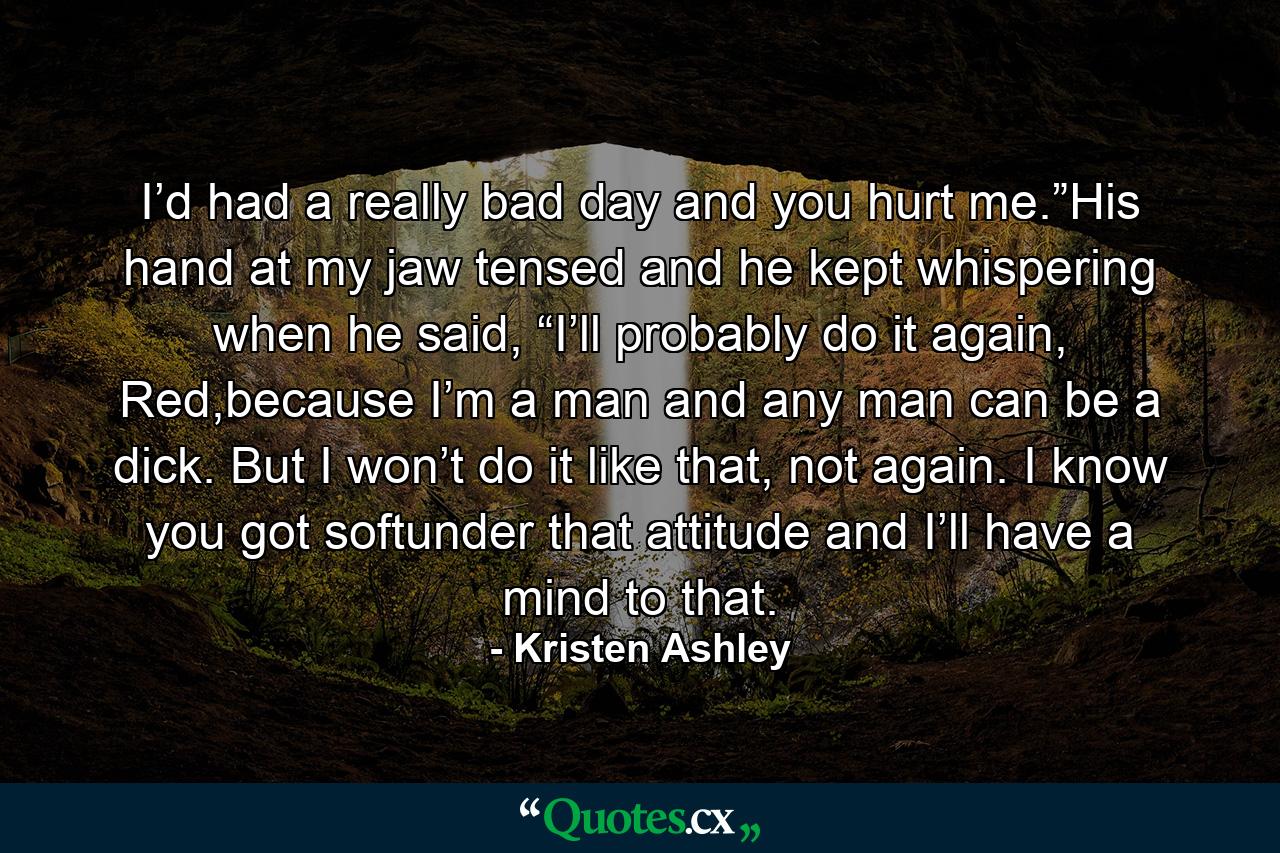 I’d had a really bad day and you hurt me.”His hand at my jaw tensed and he kept whispering when he said, “I’ll probably do it again, Red,because I’m a man and any man can be a dick. But I won’t do it like that, not again. I know you got softunder that attitude and I’ll have a mind to that. - Quote by Kristen Ashley