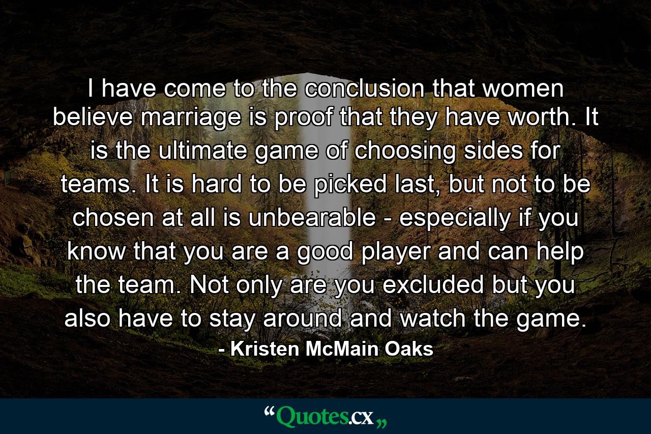 I have come to the conclusion that women believe marriage is proof that they have worth. It is the ultimate game of choosing sides for teams. It is hard to be picked last, but not to be chosen at all is unbearable - especially if you know that you are a good player and can help the team. Not only are you excluded but you also have to stay around and watch the game. - Quote by Kristen McMain Oaks