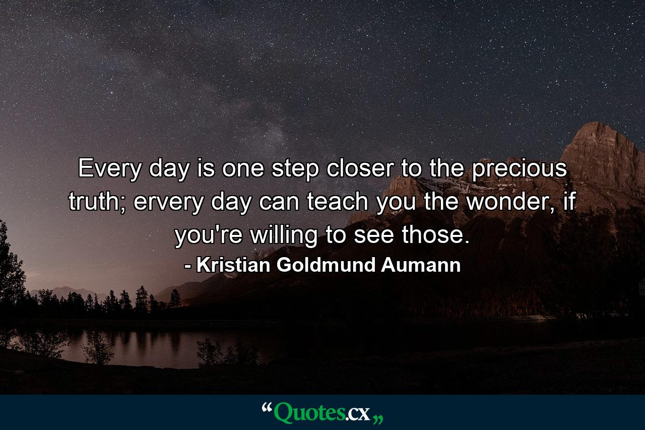 Every day is one step closer to the precious truth; ervery day can teach you the wonder, if you're willing to see those. - Quote by Kristian Goldmund Aumann