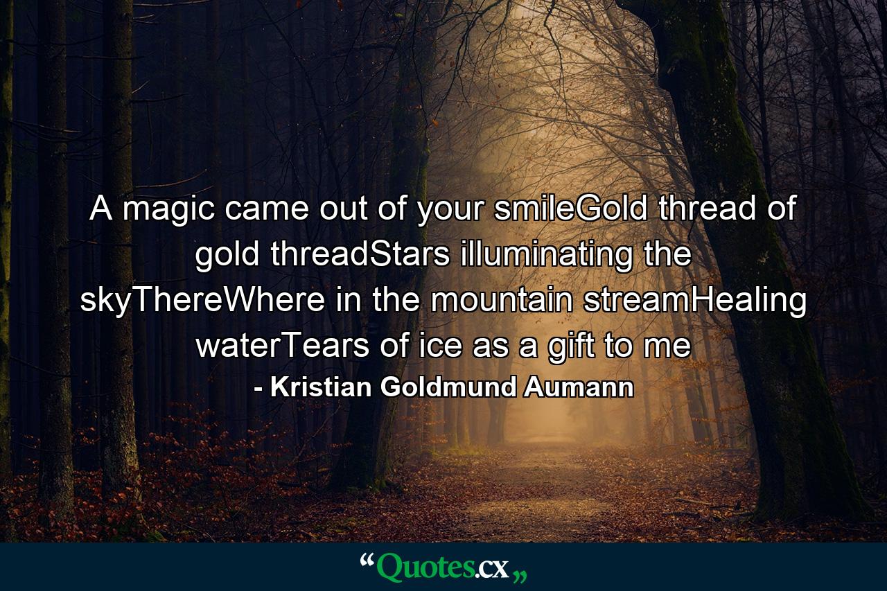 A magic came out of your smileGold thread of gold threadStars illuminating the skyThereWhere in the mountain streamHealing waterTears of ice as a gift to me - Quote by Kristian Goldmund Aumann