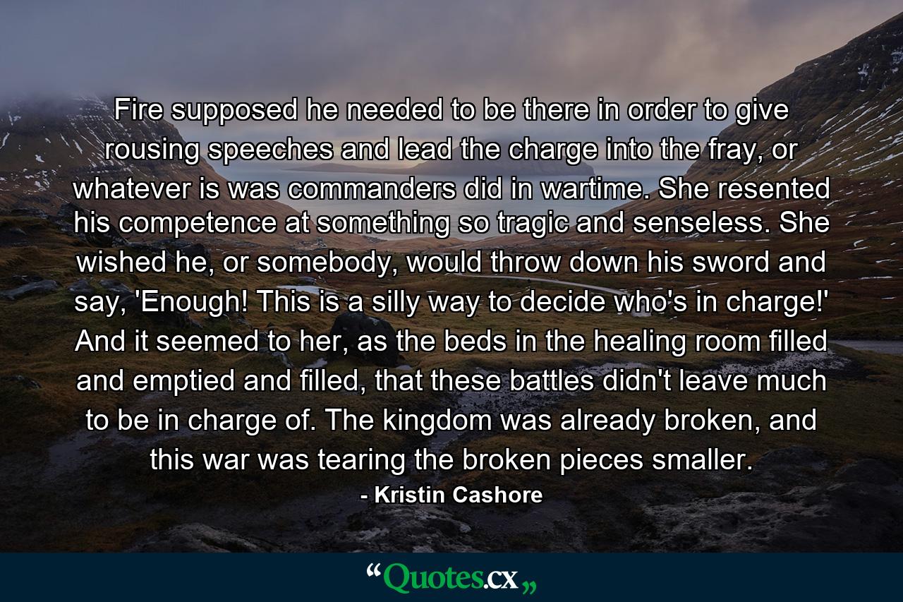 Fire supposed he needed to be there in order to give rousing speeches and lead the charge into the fray, or whatever is was commanders did in wartime. She resented his competence at something so tragic and senseless. She wished he, or somebody, would throw down his sword and say, 'Enough! This is a silly way to decide who's in charge!' And it seemed to her, as the beds in the healing room filled and emptied and filled, that these battles didn't leave much to be in charge of. The kingdom was already broken, and this war was tearing the broken pieces smaller. - Quote by Kristin Cashore