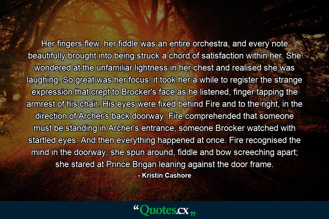 Her fingers flew, her fiddle was an entire orchestra, and every note beautifully brought into being struck a chord of satisfaction within her. She wondered at the unfamiliar lightness in her chest and realised she was laughing. So great was her focus, it took her a while to register the strange expression that crept to Brocker's face as he listened, finger tapping the armrest of his chair. His eyes were fixed behind Fire and to the right, in the direction of Archer's back doorway. Fire comprehended that someone must be standing in Archer's entrance, someone Brocker watched with startled eyes. And then everything happened at once. Fire recognised the mind in the doorway; she spun around, fiddle and bow screeching apart; she stared at Prince Brigan leaning against the door frame. - Quote by Kristin Cashore