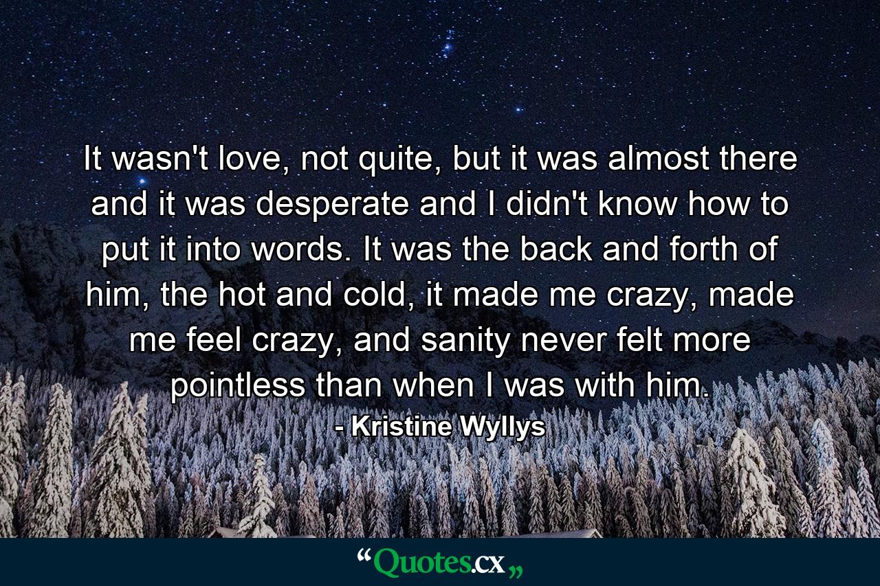 It wasn't love, not quite, but it was almost there and it was desperate and I didn't know how to put it into words. It was the back and forth of him, the hot and cold, it made me crazy, made me feel crazy, and sanity never felt more pointless than when I was with him. - Quote by Kristine Wyllys