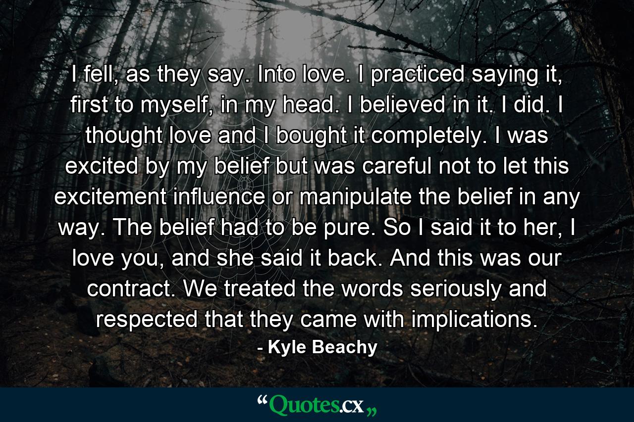 I fell, as they say. Into love. I practiced saying it, first to myself, in my head. I believed in it. I did. I thought love and I bought it completely. I was excited by my belief but was careful not to let this excitement influence or manipulate the belief in any way. The belief had to be pure. So I said it to her, I love you, and she said it back. And this was our contract. We treated the words seriously and respected that they came with implications. - Quote by Kyle Beachy