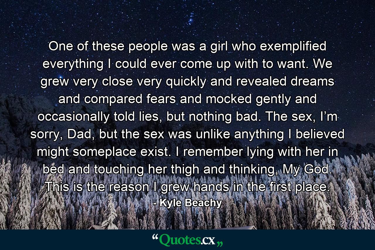 One of these people was a girl who exemplified everything I could ever come up with to want. We grew very close very quickly and revealed dreams and compared fears and mocked gently and occasionally told lies, but nothing bad. The sex, I’m sorry, Dad, but the sex was unlike anything I believed might someplace exist. I remember lying with her in bed and touching her thigh and thinking, My God. This is the reason I grew hands in the first place. - Quote by Kyle Beachy