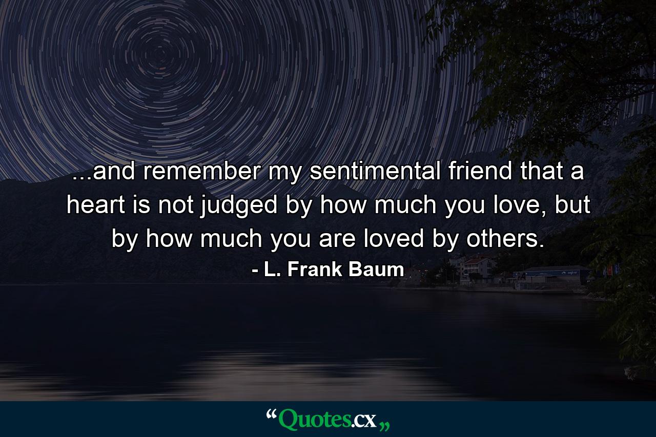 ...and remember my sentimental friend that a heart is not judged by how much you love, but by how much you are loved by others. - Quote by L. Frank Baum