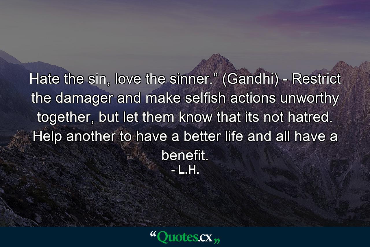 Hate the sin, love the sinner.” (Gandhi) - Restrict the damager and make selfish actions unworthy together, but let them know that its not hatred. Help another to have a better life and all have a benefit. - Quote by L.H.