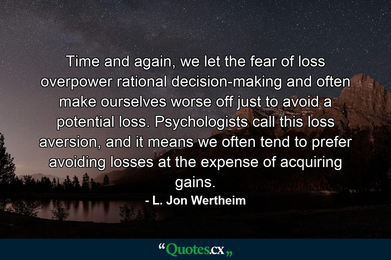 Time and again, we let the fear of loss overpower rational decision-making and often make ourselves worse off just to avoid a potential loss. Psychologists call this loss aversion, and it means we often tend to prefer avoiding losses at the expense of acquiring gains. - Quote by L. Jon Wertheim