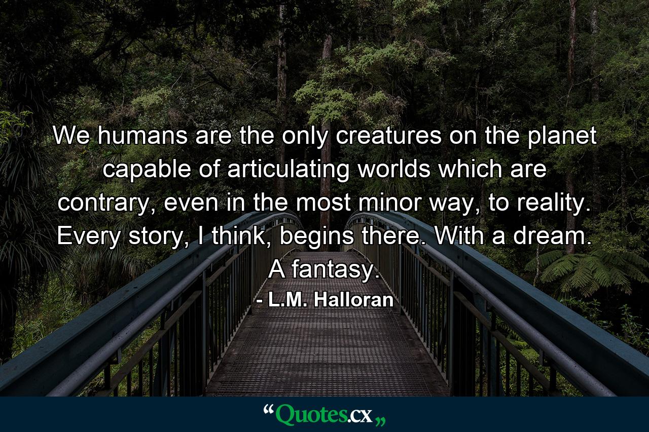 We humans are the only creatures on the planet capable of articulating worlds which are contrary, even in the most minor way, to reality. Every story, I think, begins there. With a dream. A fantasy. - Quote by L.M. Halloran