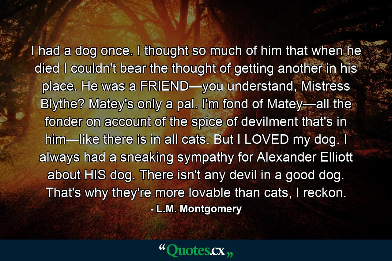 I had a dog once. I thought so much of him that when he died I couldn't bear the thought of getting another in his place. He was a FRIEND—you understand, Mistress Blythe? Matey's only a pal. I'm fond of Matey—all the fonder on account of the spice of devilment that's in him—like there is in all cats. But I LOVED my dog. I always had a sneaking sympathy for Alexander Elliott about HIS dog. There isn't any devil in a good dog. That's why they're more lovable than cats, I reckon. - Quote by L.M. Montgomery