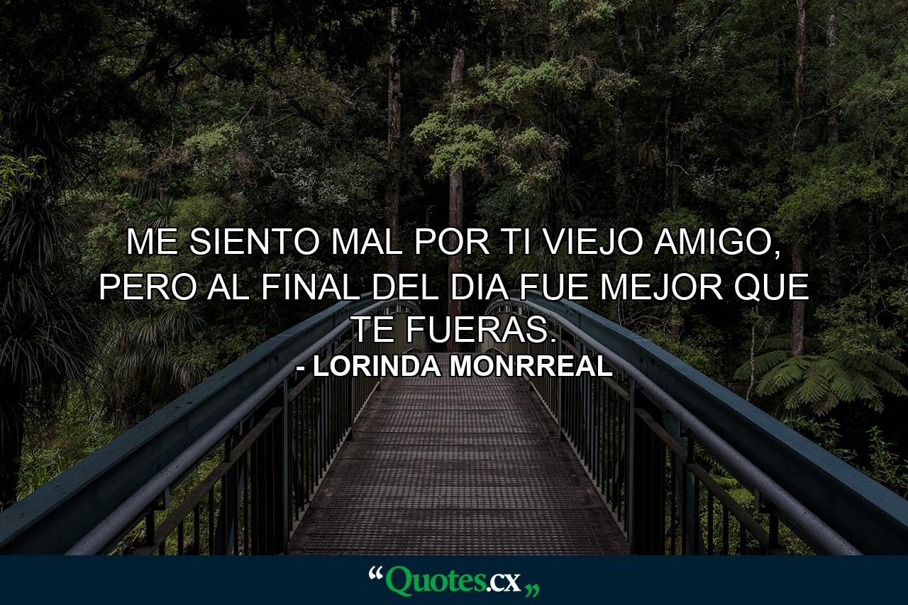 ME SIENTO MAL POR TI VIEJO AMIGO, PERO AL FINAL DEL DIA FUE MEJOR QUE TE FUERAS. - Quote by LORINDA MONRREAL