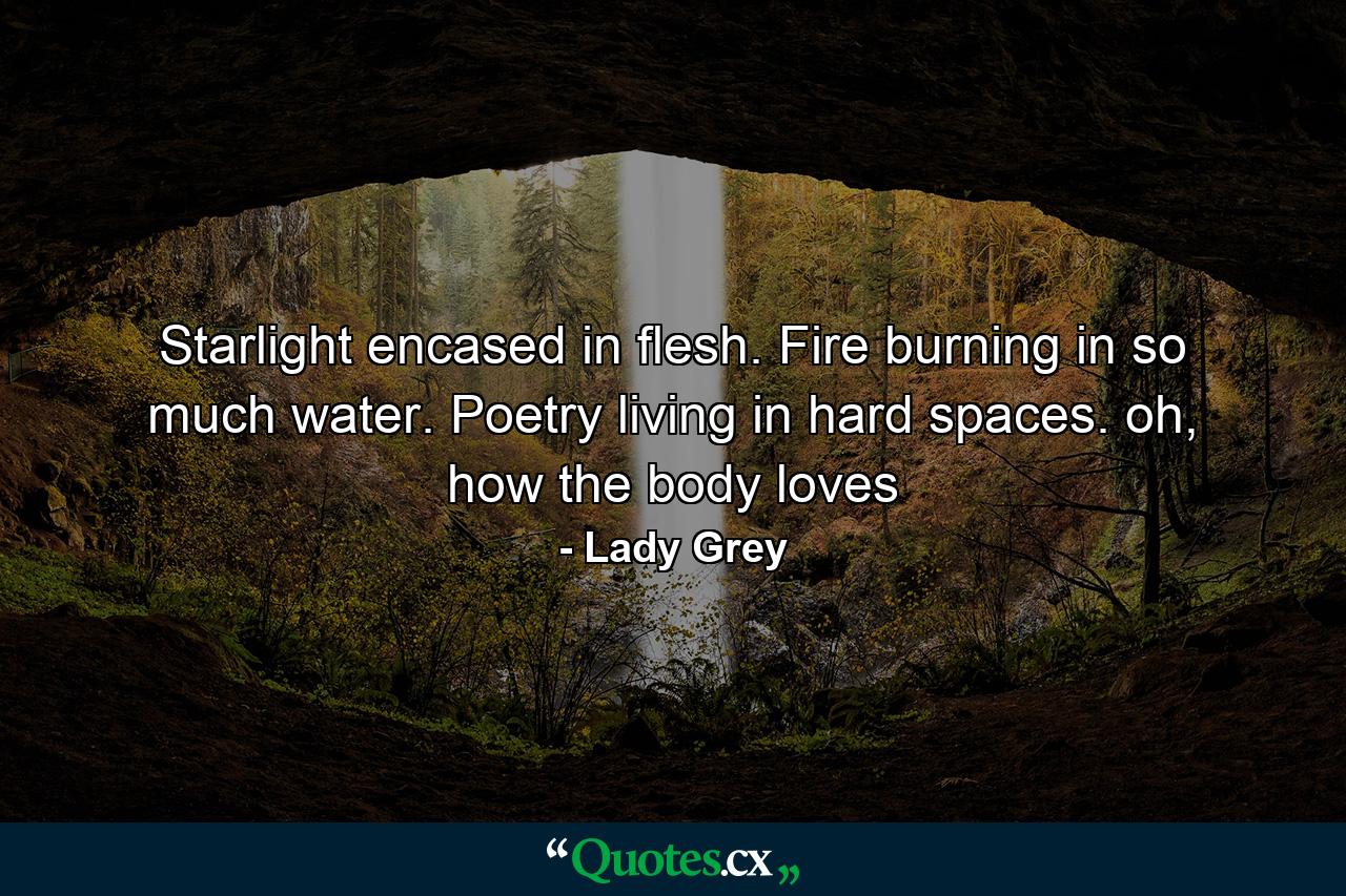 Starlight encased in flesh. Fire burning in so much water. Poetry living in hard spaces. oh, how the body loves - Quote by Lady Grey