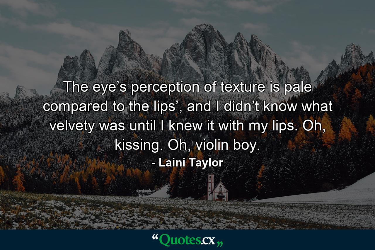 The eye’s perception of texture is pale compared to the lips’, and I didn’t know what velvety was until I knew it with my lips. Oh, kissing. Oh, violin boy. - Quote by Laini Taylor