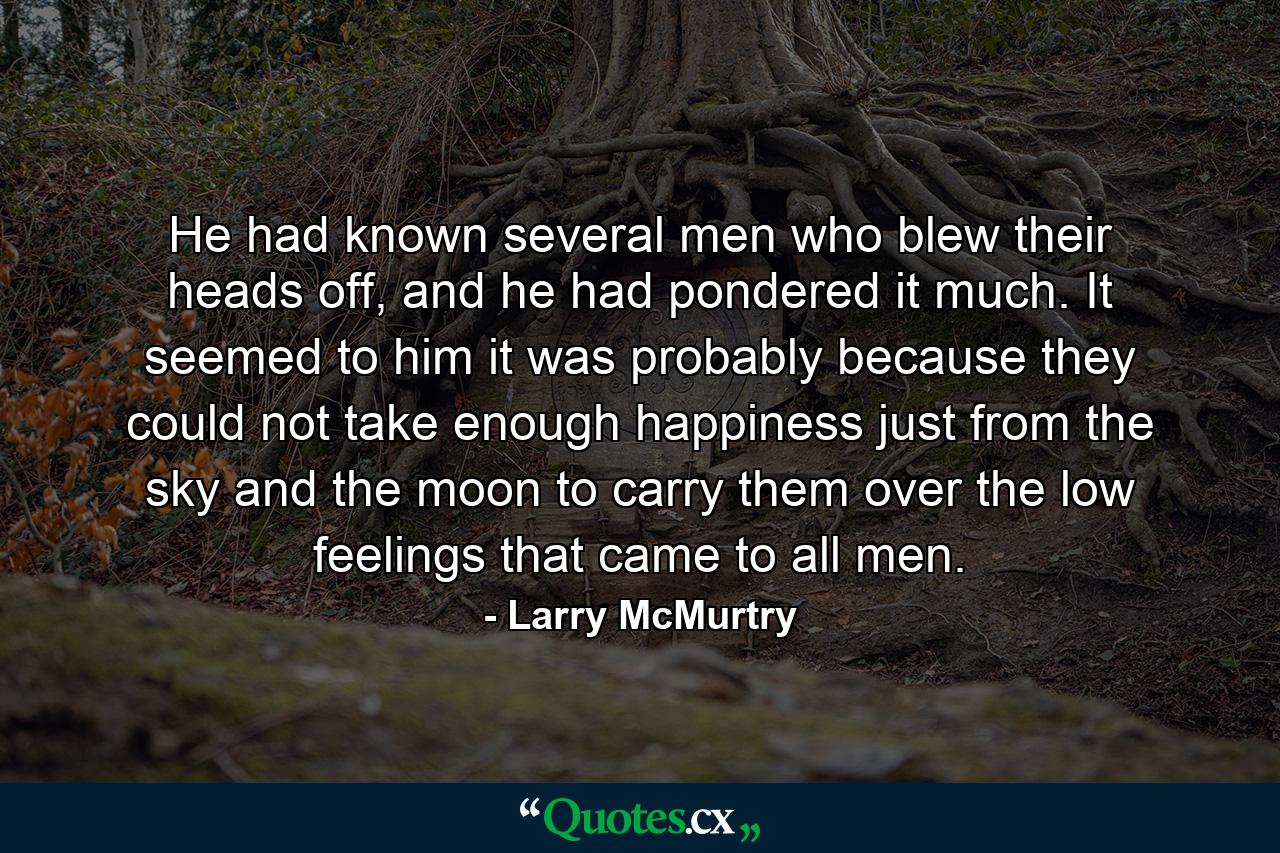 He had known several men who blew their heads off, and he had pondered it much. It seemed to him it was probably because they could not take enough happiness just from the sky and the moon to carry them over the low feelings that came to all men. - Quote by Larry McMurtry