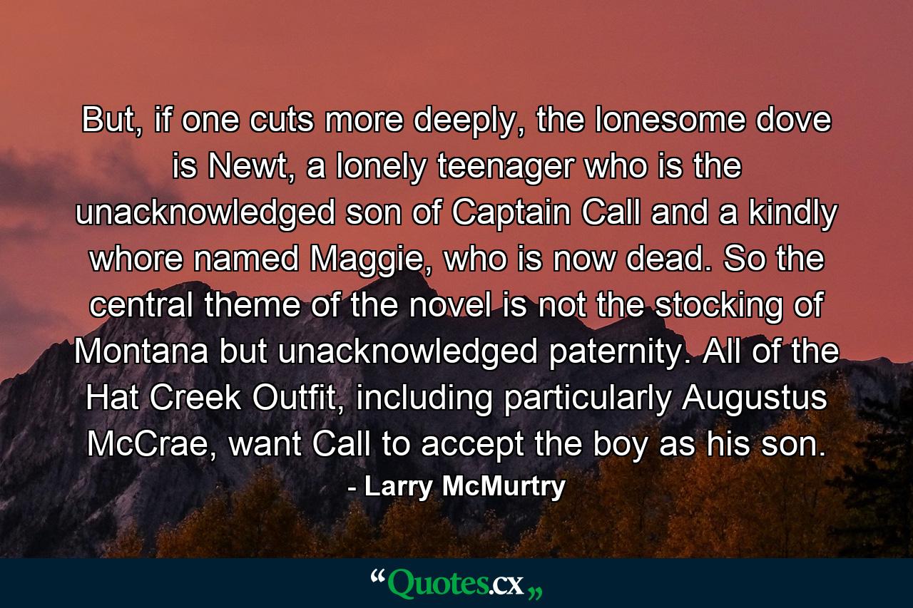 But, if one cuts more deeply, the lonesome dove is Newt, a lonely teenager who is the unacknowledged son of Captain Call and a kindly whore named Maggie, who is now dead. So the central theme of the novel is not the stocking of Montana but unacknowledged paternity. All of the Hat Creek Outfit, including particularly Augustus McCrae, want Call to accept the boy as his son. - Quote by Larry McMurtry