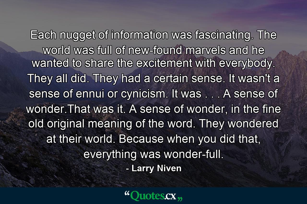 Each nugget of information was fascinating. The world was full of new-found marvels and he wanted to share the excitement with everybody. They all did. They had a certain sense. It wasn't a sense of ennui or cynicism. It was . . . A sense of wonder.That was it. A sense of wonder, in the fine old original meaning of the word. They wondered at their world. Because when you did that, everything was wonder-full. - Quote by Larry Niven