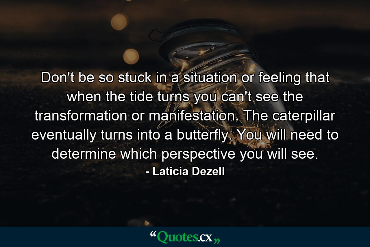 Don't be so stuck in a situation or feeling that when the tide turns you can't see the transformation or manifestation. The caterpillar eventually turns into a butterfly. You will need to determine which perspective you will see. - Quote by Laticia Dezell