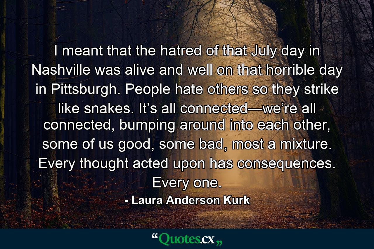 I meant that the hatred of that July day in Nashville was alive and well on that horrible day in Pittsburgh. People hate others so they strike like snakes. It’s all connected—we’re all connected, bumping around into each other, some of us good, some bad, most a mixture. Every thought acted upon has consequences. Every one. - Quote by Laura Anderson Kurk