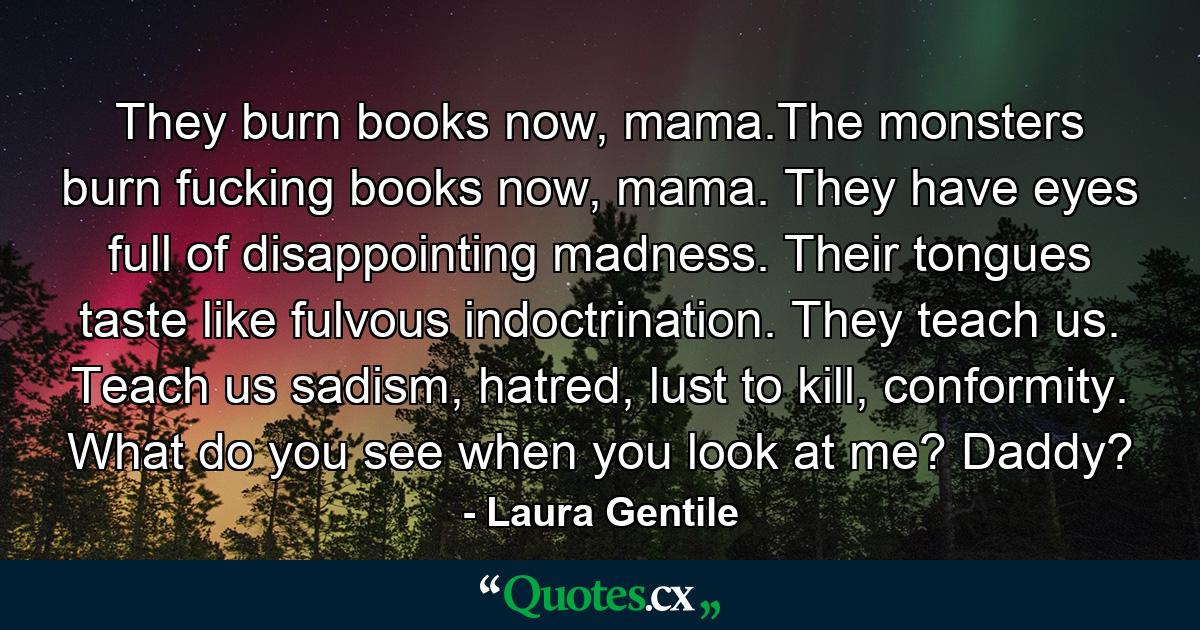 They burn books now, mama.The monsters burn fucking books now, mama. They have eyes full of disappointing madness. Their tongues taste like fulvous indoctrination. They teach us. Teach us sadism, hatred, lust to kill, conformity. What do you see when you look at me? Daddy? - Quote by Laura Gentile