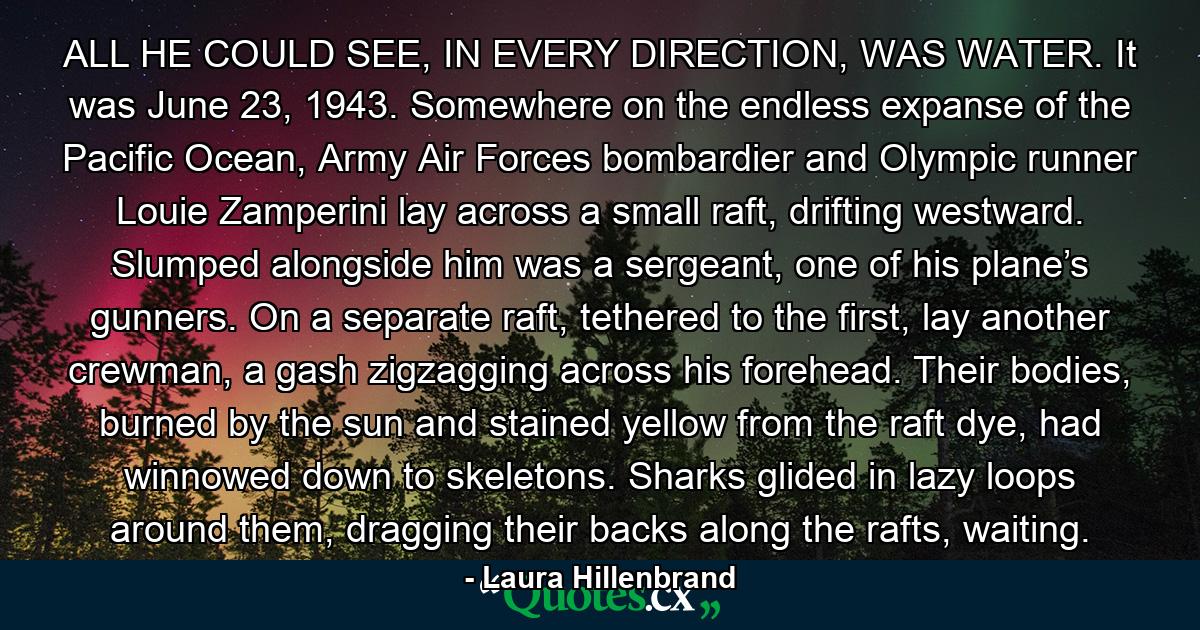 ALL HE COULD SEE, IN EVERY DIRECTION, WAS WATER. It was June 23, 1943. Somewhere on the endless expanse of the Pacific Ocean, Army Air Forces bombardier and Olympic runner Louie Zamperini lay across a small raft, drifting westward. Slumped alongside him was a sergeant, one of his plane’s gunners. On a separate raft, tethered to the first, lay another crewman, a gash zigzagging across his forehead. Their bodies, burned by the sun and stained yellow from the raft dye, had winnowed down to skeletons. Sharks glided in lazy loops around them, dragging their backs along the rafts, waiting. - Quote by Laura Hillenbrand