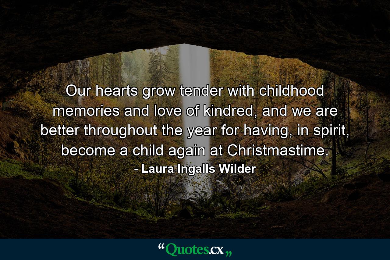 Our hearts grow tender with childhood memories and love of kindred, and we are better throughout the year for having, in spirit, become a child again at Christmastime. - Quote by Laura Ingalls Wilder