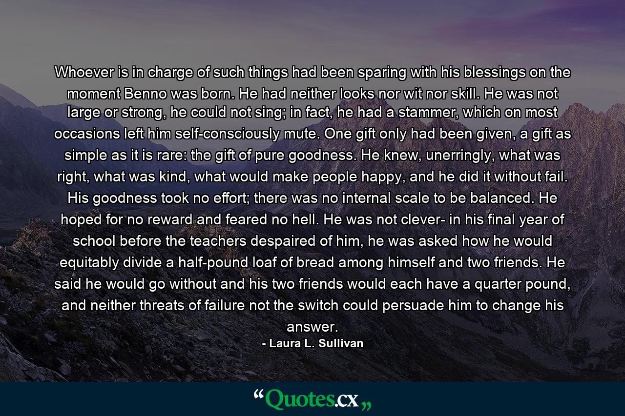 Whoever is in charge of such things had been sparing with his blessings on the moment Benno was born. He had neither looks nor wit nor skill. He was not large or strong, he could not sing; in fact, he had a stammer, which on most occasions left him self-consciously mute. One gift only had been given, a gift as simple as it is rare: the gift of pure goodness. He knew, unerringly, what was right, what was kind, what would make people happy, and he did it without fail. His goodness took no effort; there was no internal scale to be balanced. He hoped for no reward and feared no hell. He was not clever- in his final year of school before the teachers despaired of him, he was asked how he would equitably divide a half-pound loaf of bread among himself and two friends. He said he would go without and his two friends would each have a quarter pound, and neither threats of failure not the switch could persuade him to change his answer. - Quote by Laura L. Sullivan