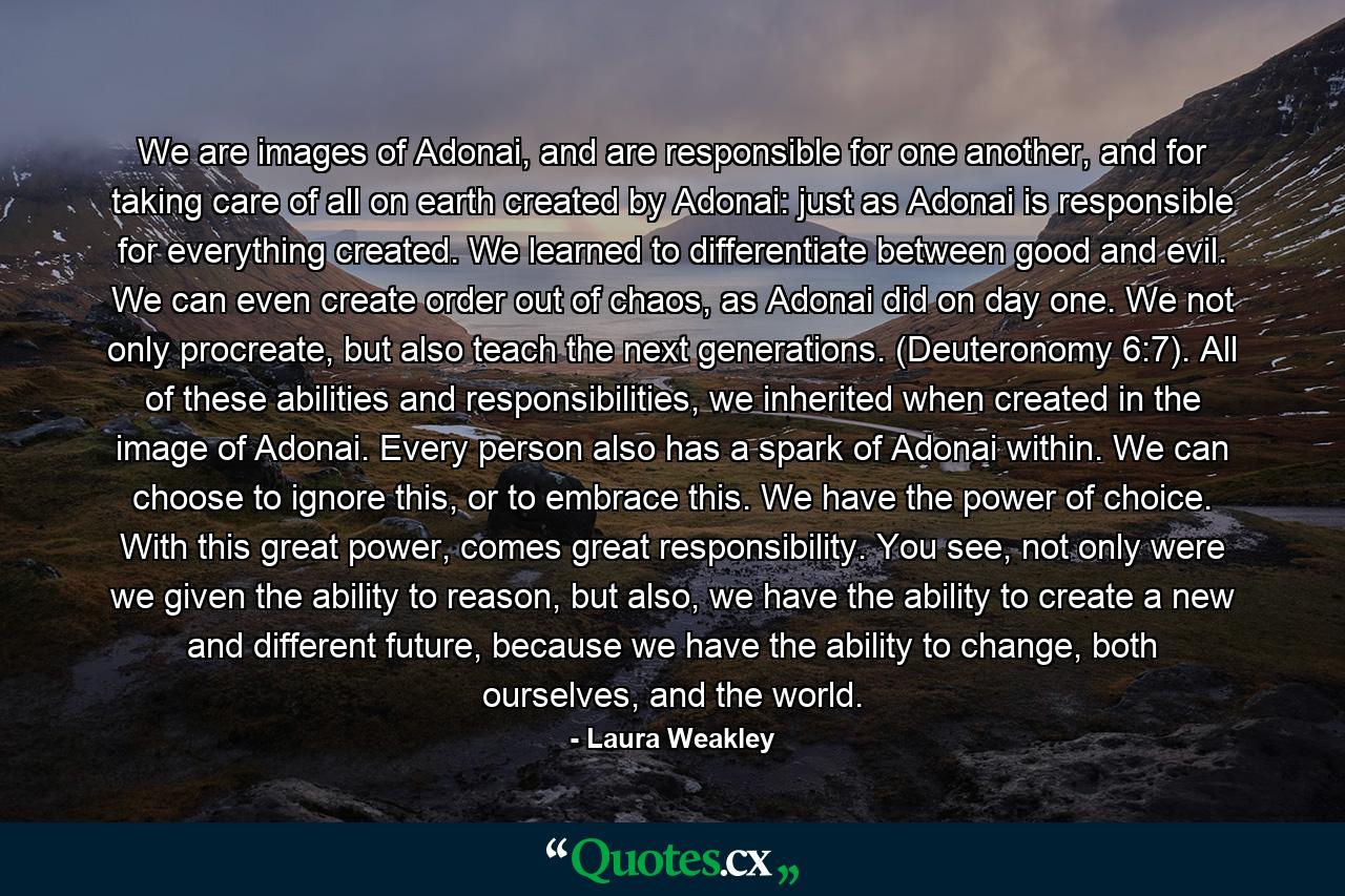 We are images of Adonai, and are responsible for one another, and for taking care of all on earth created by Adonai: just as Adonai is responsible for everything created. We learned to differentiate between good and evil. We can even create order out of chaos, as Adonai did on day one. We not only procreate, but also teach the next generations. (Deuteronomy 6:7). All of these abilities and responsibilities, we inherited when created in the image of Adonai. Every person also has a spark of Adonai within. We can choose to ignore this, or to embrace this. We have the power of choice. With this great power, comes great responsibility. You see, not only were we given the ability to reason, but also, we have the ability to create a new and different future, because we have the ability to change, both ourselves, and the world. - Quote by Laura Weakley