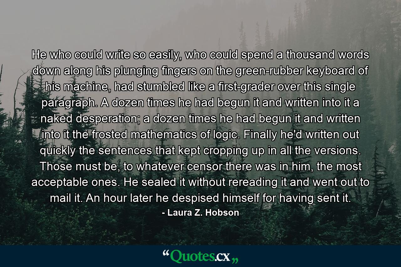 He who could write so easily, who could spend a thousand words down along his plunging fingers on the green-rubber keyboard of his machine, had stumbled like a first-grader over this single paragraph. A dozen times he had begun it and written into it a naked desperation; a dozen times he had begun it and written into it the frosted mathematics of logic. Finally he'd written out quickly the sentences that kept cropping up in all the versions. Those must be, to whatever censor there was in him, the most acceptable ones. He sealed it without rereading it and went out to mail it. An hour later he despised himself for having sent it. - Quote by Laura Z. Hobson