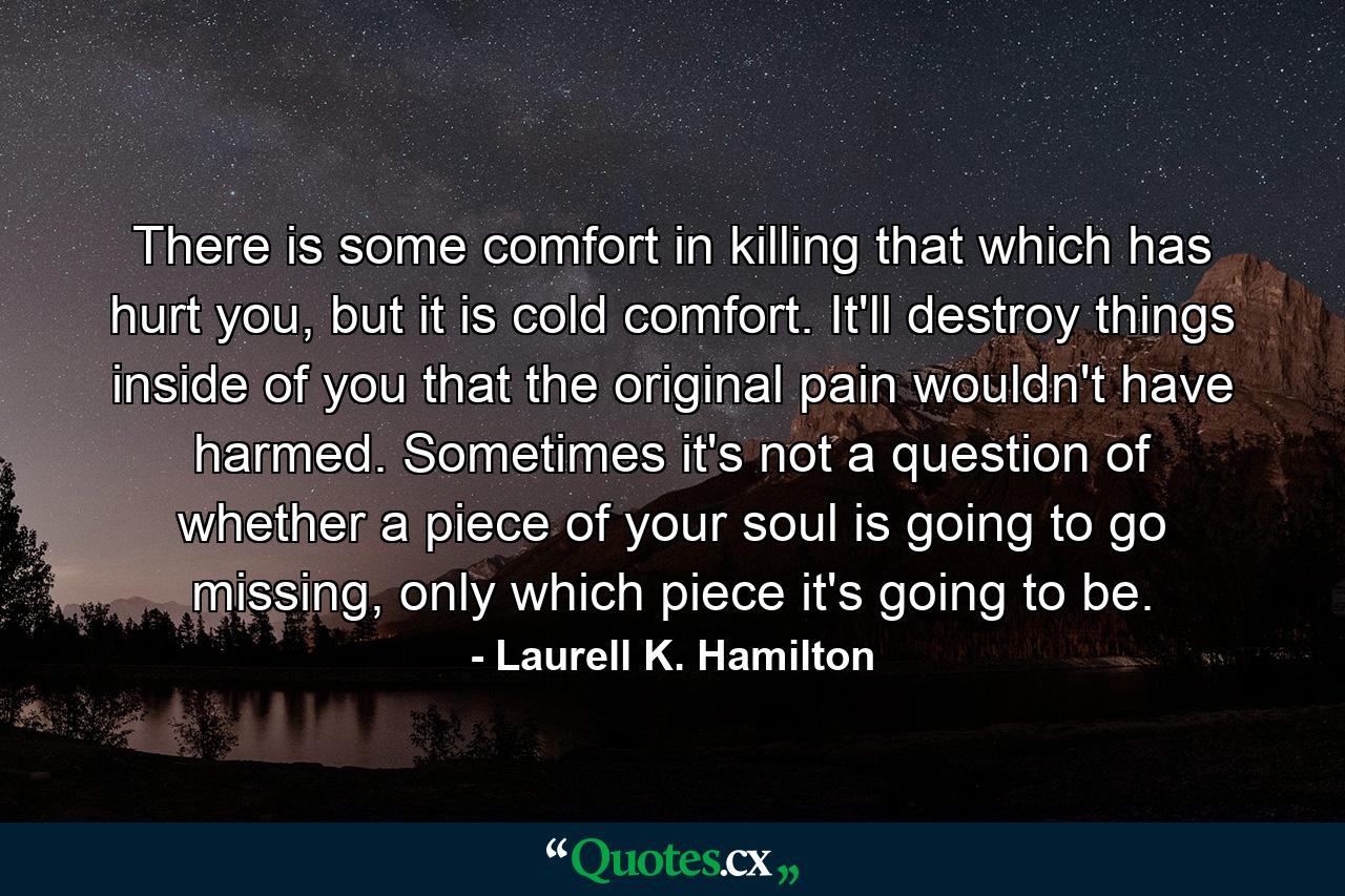 There is some comfort in killing that which has hurt you, but it is cold comfort. It'll destroy things inside of you that the original pain wouldn't have harmed. Sometimes it's not a question of whether a piece of your soul is going to go missing, only which piece it's going to be. - Quote by Laurell K. Hamilton