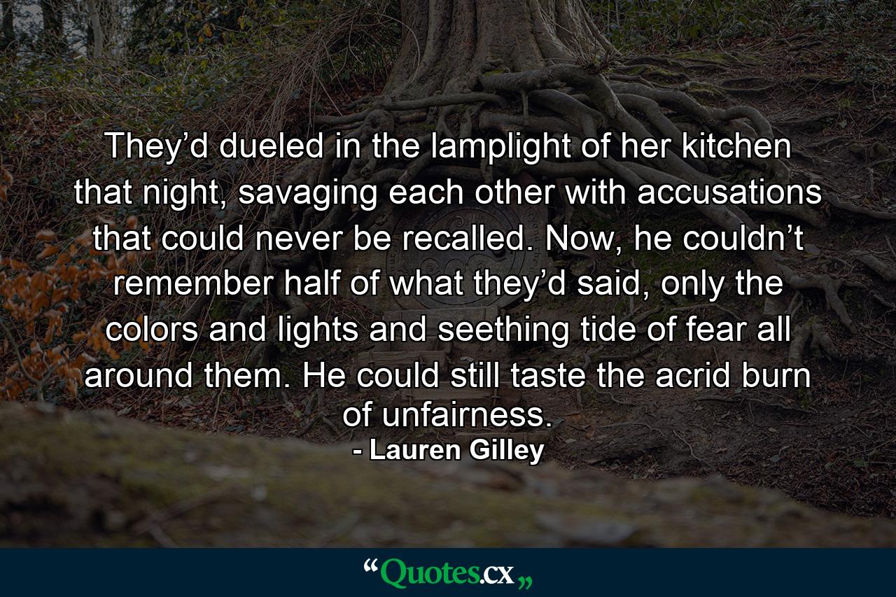 They’d dueled in the lamplight of her kitchen that night, savaging each other with accusations that could never be recalled. Now, he couldn’t remember half of what they’d said, only the colors and lights and seething tide of fear all around them. He could still taste the acrid burn of unfairness. - Quote by Lauren Gilley