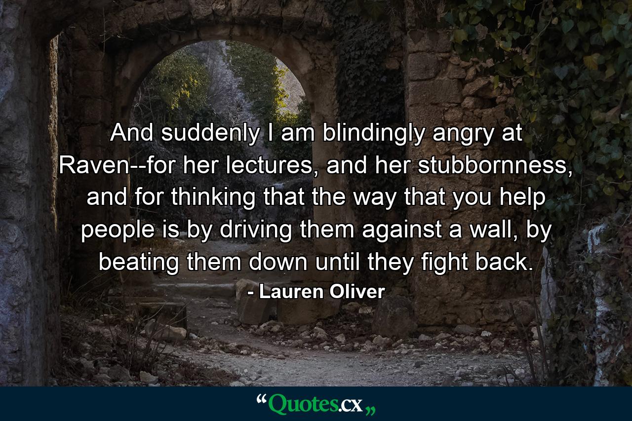 And suddenly I am blindingly angry at Raven--for her lectures, and her stubbornness, and for thinking that the way that you help people is by driving them against a wall, by beating them down until they fight back. - Quote by Lauren Oliver