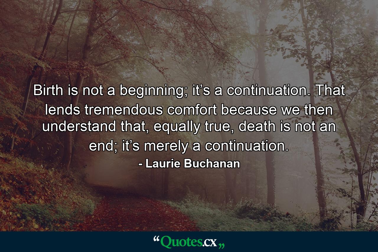 Birth is not a beginning; it’s a continuation. That lends tremendous comfort because we then understand that, equally true, death is not an end; it’s merely a continuation. - Quote by Laurie Buchanan