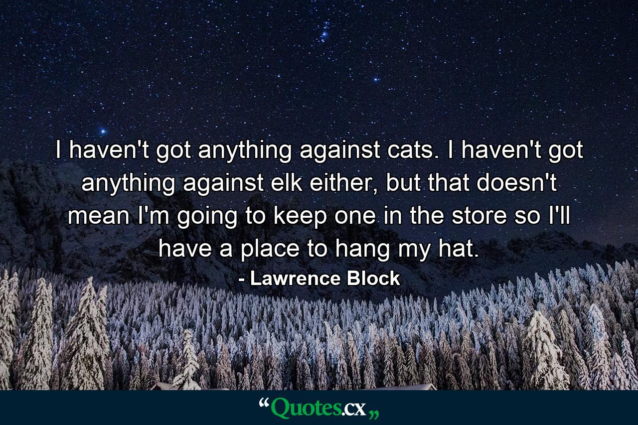 I haven't got anything against cats. I haven't got anything against elk either, but that doesn't mean I'm going to keep one in the store so I'll have a place to hang my hat. - Quote by Lawrence Block