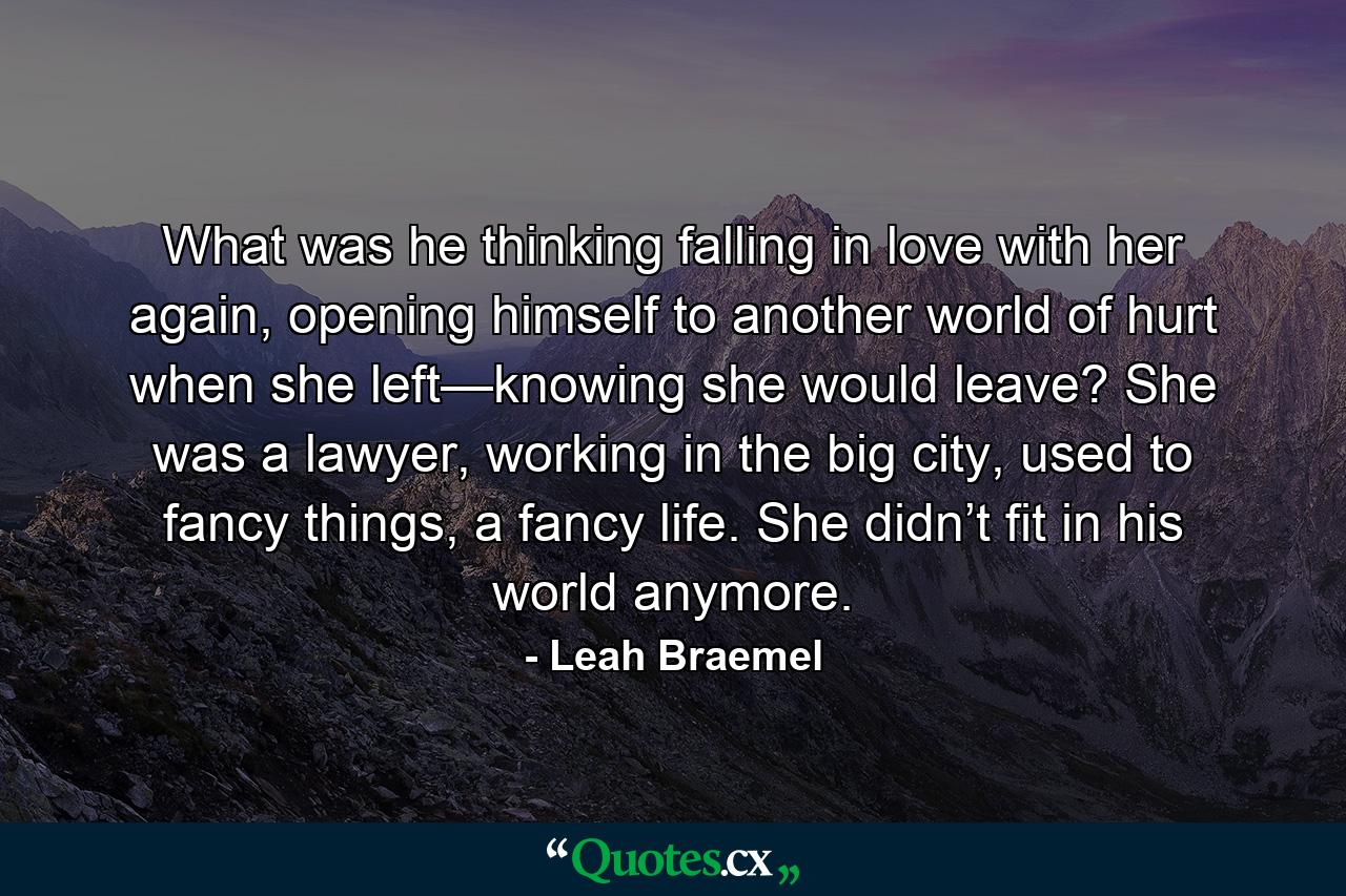 What was he thinking falling in love with her again, opening himself to another world of hurt when she left—knowing she would leave? She was a lawyer, working in the big city, used to fancy things, a fancy life. She didn’t fit in his world anymore. - Quote by Leah Braemel