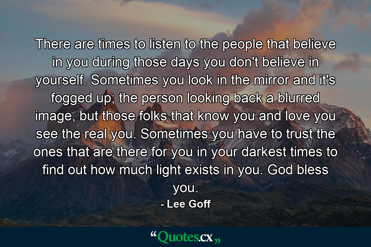 There are times to listen to the people that believe in you during those days you don't believe in yourself. Sometimes you look in the mirror and it's fogged up; the person looking back a blurred image, but those folks that know you and love you see the real you. Sometimes you have to trust the ones that are there for you in your darkest times to find out how much light exists in you. God bless you. - Quote by Lee Goff