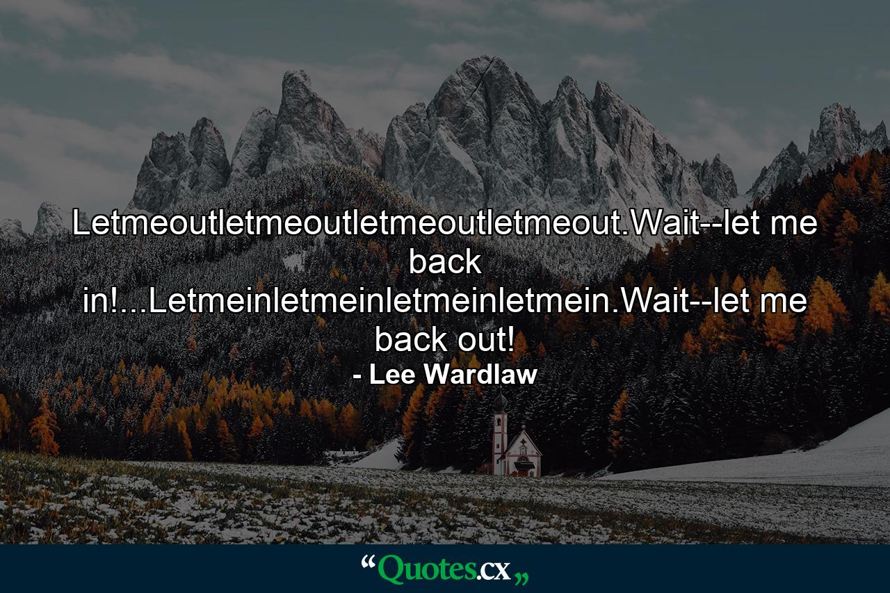 Letmeoutletmeoutletmeoutletmeout.Wait--let me back in!...Letmeinletmeinletmeinletmein.Wait--let me back out! - Quote by Lee Wardlaw