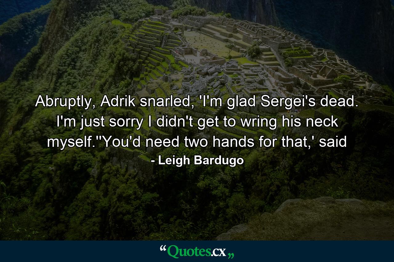 Abruptly, Adrik snarled, 'I'm glad Sergei's dead. I'm just sorry I didn't get to wring his neck myself.''You'd need two hands for that,' said - Quote by Leigh Bardugo